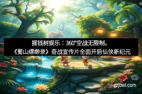 摇钱树娱乐：360°空战无限制，《蜀山缥缈录》奇战宣传片全面开启仙侠新纪元