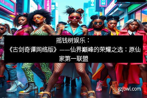 摇钱树娱乐：《古剑奇谭网络版》——仙界巅峰的荣耀之选：原仙家第一联盟