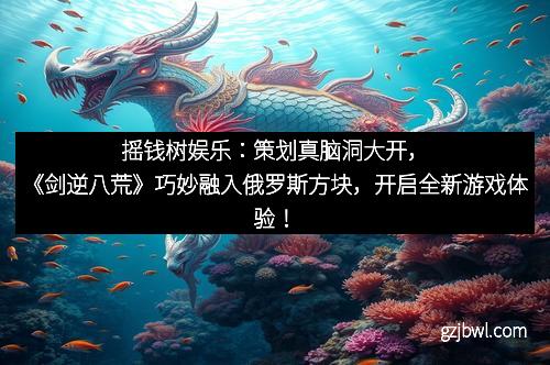 摇钱树娱乐：策划真脑洞大开，《剑逆八荒》巧妙融入俄罗斯方块，开启全新游戏体验！