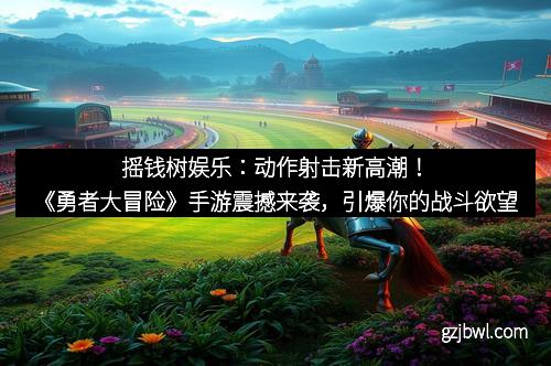 摇钱树娱乐：动作射击新高潮！《勇者大冒险》手游震撼来袭，引爆你的战斗欲望